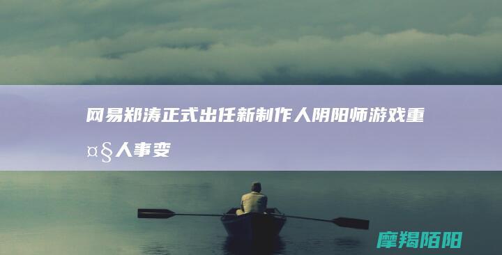 网易 郑涛正式出任新制作人 阴阳师 游戏重大人事变动 (网易王涛tng)